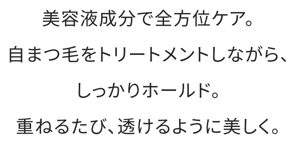 美容液成分で全方位ケア。自まつ毛をトリートメントしながら、しっかりホールド。重ねるたび、透けるように美しく。