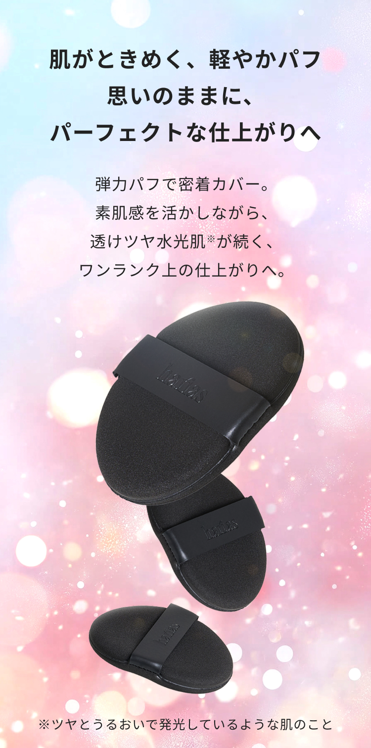 肌がときめく、軽やかパフ、思いのままに、パーフェクトな仕上がりへ。弾力パフで密着カバー。素肌感を活かしながら、透けツヤ水光肌※が続く、ワンランク上の仕上がりへ。